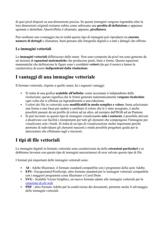 di quei pixel disposti su una dimensione precisa. Se queste immagini vengono ingrandite oltre la
loro dimensioni originali notiamo subito come subiscano una perdita di definizione e appaiano
sgranate e dentellate. Quest'effetto è chiamato, appunto, pixellatura.
Può sembrare uno svantaggio ma in realtà questo tipo di immagini può riprodurre un enorme
numero di dettagli e sfumature, basti pensare alle fotografie digitali e a tutti i dettagli che offrono.
Le immagini vettoriali
Le immagini vettoriali differiscono dalle raster. Non sono composte da pixel ma sono generate da
un insieme di equazioni matematiche che producono punti, linee e forme. Queste equazioni
matematiche che definiscono le figure sono i cosiddetti vettori (da qui il nome) e hanno la
caratteristica di essere indipendenti dalla risoluzione.
I vantaggi di una immagine vettoriale
Il formato vettoriale, rispetto a quello raster, ha i seguenti vantaggi:
▪ Si tratta di una grafica scalabile all'infinito: come accennato è indipendente dalla
risoluzione; questo significa che le forme generate matematicamente vengono ricalcolate
ogni volta che si effettua un ingrandimento o una riduzione.
▪ I colori dei file in vettoriale sono modificabili in modo semplice e veloce; basta selezionare
una forma o una linea per andare a cambiare il colore che le è stato assegnato, è anche
possibile passare da un profilo di colore ad un altro, ad esempio dall'RGB ad un Pantone.
▪ Si può lavorare su questo tipo di immagini visualizzando solo i contorni; è possibile attivare
e disattivare con facilità i riempimenti per tutti gli elementi che compongono l'immagine per
visualizzare solo i bordi. Si tratta di un tipo di visualizzazione molto importante perchè
permette di individuare gli elementi nascosti e rende possibile progettare guide per le
attrezzature che effettuano tagli e incisioni.
I tipi di file vettoriali
Le immagini digitali in formato vettoriale sono caratterizzate da delle estensioni particolari e se
dobbiamo lavorare con questo tipo di immagini assicuriamoci di aver salvato questo tipo di file.
I formati più importanti delle immagini vettoriali sono:
▪ AI - Adobe Illustrator, il formato standard compatibile con i programmi della suite Adobe.
▪ EPS - Encapsulated PostScript, altro formato standard per le immagini vettoriali compatibile
con i maggiori programmi come Illustrator o Corel Draw.
▪ SVG - Scalable Vector Graphics, un nuovo formato adatto alle immagini vettoriali per la
creazione di siti web.
▪ PDF - altro formato Adobe per la condivisione dei documenti, permette anche il salvataggio
delle immagini vettoriali.
 