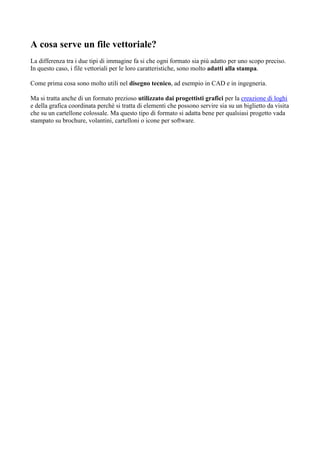 A cosa serve un file vettoriale?
La differenza tra i due tipi di immagine fa si che ogni formato sia più adatto per uno scopo preciso.
In questo caso, i file vettoriali per le loro caratteristiche, sono molto adatti alla stampa.
Come prima cosa sono molto utili nel disegno tecnico, ad esempio in CAD e in ingegneria.
Ma si tratta anche di un formato prezioso utilizzato dai progettisti grafici per la creazione di loghi
e della grafica coordinata perchè si tratta di elementi che possono servire sia su un biglietto da visita
che su un cartellone colossale. Ma questo tipo di formato si adatta bene per qualsiasi progetto vada
stampato su brochure, volantini, cartelloni o icone per software.
 