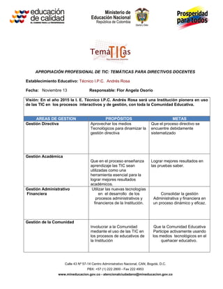 APROPIACIÓN PROFESIONAL DE TIC: TEMÁTICAS PARA DIRECTIVOS DOCENTES

Establecimiento Educativo: Técnico I.P.C. Andrés Rosa

Fecha: Noviembre 13                 Responsable: Flor Angela Osorio

Visión: En el año 2015 la I. E. Técnico I.P.C. Andrés Rosa será una Institución pionera en uso
de las TIC en los procesos interactivos y de gestión, con toda la Comunidad Educativa.


     AREAS DE GESTION                        PROPÓSITOS                                  METAS
Gestión Directiva                    Aprovechar los medios                   Que el proceso directivo se
                                     Tecnológicos para dinamizar la          encuentre debidamente
                                     gestión directiva                       sistematizado




Gestión Académica
                                     Que en el proceso enseñanza             Lograr mejores resultados en
                                     aprendizaje las TIC sean                las pruebas saber.
                                     utilizadas como una
                                     herramienta esencial para la
                                     lograr mejores resultados
                                     académicos.
Gestión Administrativo                Utilizar las nuevas tecnologías
Financiera                                 en el desarrollo de los                Consolidar la gestión
                                         procesos administrativos y           Administrativa y financiera en
                                       financieros de la Institución.         un proceso dinámico y eficaz.



Gestión de la Comunidad
                                     Involucrar a la Comunidad                 Que la Comunidad Educativa
                                     mediante el uso de las TIC en             Participe activamente usando
                                     los procesos de educativos de            los medios tecnológicos en el
                                     la Institución                                quehacer educativo.




                    Calle 43 Nº 57-14 Centro Administrativo Nacional, CAN, Bogotá, D.C.
                                  PBX: +57 (1) 222 2800 - Fax 222 4953
                www.mineducacion.gov.co - atencionalciudadano@mineducacion.gov.co
 