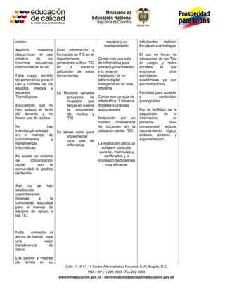 clases.                                                  equipos y su           estudiantes    realicen
                                                        mantenimiento.          fraude en sus trabajos.
Algunos       maestros    Gran información y
desconocen el uso         formación en TIC en el                                El uso en horas no
efectivo     de     los   departamento,             Contar con una sala         adecuadas de las Tics
recursos    educativos    generando cultura TIC     de informática para         en juegos y redes
disponibles en la red.    en       la   correcta    primaria y bachillerato     sociales     lo    que
                          utilización de estas      y la reciente               entorpece         otras
Falta mayor sentido       herramientas.             instalación de un           actividades
de pertenencia para el                              tablero digital             académicas ya que
uso y cuidado de los                                inteligente en un aula      son distractores.
equipos, medios y                                   diferente
espacios                  La Rectoría aprueba                                   Facilidad para acceder
Tecnológicos.                 proyectos    de       Contar con un aula de       a           contenidos
                              inversión   que       informática, 3 tableros     pornográfico.
Educadores que no             tenga en cuenta       digitales y una sala
han soltado el texto          la adquisición        audiovisuales               Por la facilidad de la
del docente y no              de medios y                                       adquisición    de    la
hacen uso de las tics.        TIC                   Motivación por un           información         se
                                                    número considerable         presenta          poca
No                  hay                             de docentes en la           comprensión lectora,
interdisciplinariedad     Se tienen aulas para      utilización de las TIC.     razonamiento lógico,
en el manejo de                 implementar                                     análisis, síntesis y
conocimientos         y         otra sala de                                    argumentación.
herramientas                    infomática          La institución utiliza un
informáticas.                                         software particular
                                                     para las matrículas y
No existe un sistema                                    certificados y la
de        comunicación                              impresión de boletines
digital      con     la                                  muy eficiente.
comunidad de padres
de familia.


Aún    no    se han
establecido
capacitaciones
masivas       a   la
comunidad educativa
para el manejo de
equipos de apoyo a
las TIC.



Falta    aumentar el
ancho de banda para
una            mejor
transferencia     de
datos.

Los padres y madres
de familia en su
                               Calle 43 Nº 57-14 Centro Administrativo Nacional, CAN, Bogotá, D.C.
                                             PBX: +57 (1) 222 2800 - Fax 222 4953
                           www.mineducacion.gov.co - atencionalciudadano@mineducacion.gov.co
 