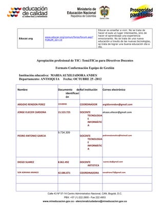 Educar es enseñar a vivir. No se trata de
                                                                     hacer el aula un lugar interesante, sino de
                                                                     hacer el aprendizaje una experiencia
                      www.educar.org/comun/foros/forum.asp?
 Educar.org                                                          emocionante. No se trata de una nueva
                      FORUM_ID=19
                                                                     educación a través de las nuevas tecnologías,
                                                                     se trata de lograr una buena educación día a
                                                                     día.




                Apropiación profesional de TIC: TemáTICas para Directivos Docentes

                               Formato Conformación Equipo de Gestión

 Institución educativa: MARIA AUXILIADORA ANDES
 Departamento: ANTIOQUIA Fecha: OCTUBRE 25 -2012


Nombre                           Documento de Rol institución            Correo electrónico
                                      identificaci
                                      ón

ARGIDIO RENDON PEREZ             15528930           COORDINADOR          argidiorendon@gmail.com

JORGE ELIECER CARDONA            15.523.725         DOCENTE         elcaos.eliecer@gmail.com
                                                         TECNOLOGIA
                                                         E
                                                         INFORMÀTIC
                                                         A

                                 9.734.309
PEDRO ANTONIO GARCIA                                DOCENTE         pedromatematico@hotmail.com
                                                         TECNOLOGIA
                                                         E
                                                         INFORMÀTIC
                                                         A



DIEGO SUAREZ                     8.061.492          DOCENTE              suarez.da@gmail.com
                                                         ARTISTICA

SOR ADRIANA ARANGO               42.686.871         COORDINADORA         soradriana73@gmail.com




                        Calle 43 Nº 57-14 Centro Administrativo Nacional, CAN, Bogotá, D.C.
                                      PBX: +57 (1) 222 2800 - Fax 222 4953
                     www.mineducacion.gov.co - atencionalciudadano@mineducacion.gov.co
 