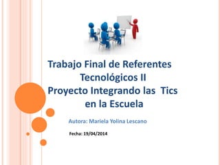 Trabajo Final de Referentes
Tecnológicos II
Proyecto Integrando las Tics
en la Escuela
Autora: Mariela Yolina Lescano
Fecha: 19/04/2014
 