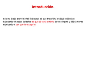 Introducción.

En esta diapo brevemente explicarás de que tratará tu trabajo expositivo.
Explicarás en pocas palabras de qué se trata el tema que escogiste y básicamente
explicarás el por qué lo escogiste.
 