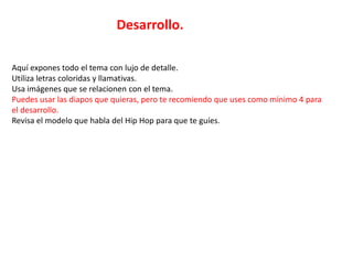 Desarrollo.

Aquí expones todo el tema con lujo de detalle.
Utiliza letras coloridas y llamativas.
Usa imágenes que se relacionen con el tema.
Puedes usar las diapos que quieras, pero te recomiendo que uses como mínimo 4 para
el desarrollo.
Revisa el modelo que habla del Hip Hop para que te guíes.
 
