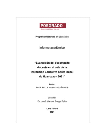 Programa Doctorado en Educación
Informe académico
“Evaluación del desempeño
docente en el aula de la
Institución Educativa Santa Isabel
de Huancayo - 2021”
Autor:
FLOR BELLA HUANAY QUIÑONES
Docente:
Dr. José Manuel Burga Falla
Lima – Perú
2021
 