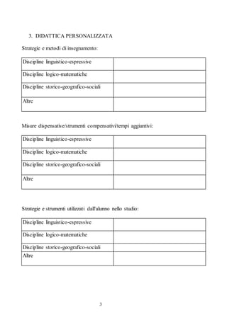 3
3. DIDATTICA PERSONALIZZATA
Strategie e metodi di insegnamento:
Discipline linguistico-espressive
Discipline logico-matematiche
Discipline storico-geografico-sociali
Altre
Misure dispensative/strumenti compensativi/tempi aggiuntivi:
Discipline linguistico-espressive
Discipline logico-matematiche
Discipline storico-geografico-sociali
Altre
Strategie e strumenti utilizzati dall'alunno nello studio:
Discipline linguistico-espressive
Discipline logico-matematiche
Discipline storico-geografico-sociali
Altre
 