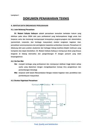 Trust, Quality and Satisfaction
Lampiran I
DOKUMEN PENAWARAN TEKNIS
A. BENTUK DATA ORGANISASI PERUSAHAAN
A.1. Latar Belakang Perusahaan
CV. Madani Callysta Saibuyun adalah perusahaan konsultan berbadan hukum yang
didirikan pada tahun 2004 oleh para professional yang berkompetensi tinggi untuk ikut
berperan serta dan bersinergi mempercepat terwujudnya program-program dari stakeholders
(pemerintah, corporate, dan lembaga masyarakat) melalui rangkaian kegiatan riset,
penyediaan sarana-prasarana dan peningkatan kapasitas sumberdaya manusia. Perusahaan ini
didukung oleh para praktisi akademisi dari berbagai bidang keahlian/disiplin keilmuan yang
kompeten dan dapat diandalkan. CV. Madani Callysta Saibuyun mempunyai divisi yang khusus
bergerak di bidang telematika dan pengembangan IT dengan personil yang telah
berpengalaman.
A.2. Visi Dan Misi
Visi : menjadi lembaga yang professional dan mempunyai dedikasi tinggi dalam setiap
usaha yang dijalankan dengan mengedepankan konsep ilmu pengetahuan dan
perkembangan teknologi.
Misi : berperan aktif dalam Mencerdaskan Bangsa melalui kegiatan riset, pendidikan dan
pemberdayaan masyarakat.
A.3. Struktur Organisasi Perusahaan
 