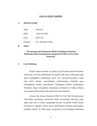 USULAN JUDUL SKRIPSI
A. Identitas Penulis
Nama : Winarsih
NPM : 21033.101.0025
Kelas : KGP 10.2
Program : D3 - Komputer Grafis
B. Judul
“Perancangan dan Pembuatan Media Pembelajaran Berbasis
Multimedia dalam Pembelajaran Akuntansi di SMK Cut Nya' Dien
Semarang”
C. Latar Belakang
Sejalan dengan tuntutan era global yang bertumpu pada kemampuan
profesional, aktivitas pembelajaran di sekolah tidak hanya difokuskan pada
upaya mendapatkan pengetahuan secara teori sebanyak-banyaknya, tetapi
juga harus mampu memanfaatkan perkembangan teknologi guna
meningkatkan kualitas pembelajaran. Peningkatan kualitas pembelajaran
diharapkan dapat menciptakan kemampuan profesional di bidang tertentu
yang sangat penting artinya bagi pelajar dan masa depannya.
Lulusan dari Jurusan Akuntansi SMK Cut Nya' Dien Semarang juga
memerlukan kemampuan profesional dalam pemanfaatan teknologi untuk
dapat tetap eksis di dalam menghadapi tuntutan era global. Namun dalam
kenyataan di lapangan selama proses pembelajaran berbagai permasalahan
kompleks muncul di dalam upaya penguasaan siswa terhadap pemahaman
2
 