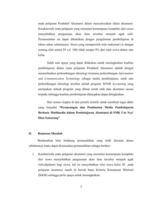 mata pelajaran Produktif Akuntansi dalam menyelesaikan siklus akuntansi.
Karakteristik mata pelajaran yang menuntut kemampuan kompleks dari siswa
menyebabkan penguasaan akan ilmu tersebut menjadi agak sulit.
Permasalahan ini dapat dibuktikan dengan pengalaman pembelajaran di
tahun–tahun sebelumnya. Siswa yang memperoleh nilai maksimal (A dengan
rentang nilai antara 85 s.d. 100) tidak sampai 8% dari total siswa dalam satu
kelas.
Salah satu upaya yang dapat dilakukan untuk meningkatkan kualitas
pembelajaran dalam mata pelajaran Produktif Akuntansi adalah dengan
memanfaatkan perkembangan teknologi terutama perkembangan Information
and Communication Technology sebagai media pembelajaran, salah satu
perkembangan teknologi tersebut adalah program MYOB Accounting yang
merupakan sebuah program yang dibuat untuk olah data akuntansi secara
terpadu sehingga kualitas pembelajaran diharapkan dapat ditingkatkan.
Dari uraian singkat di atas penulis tertarik untuk membuat tugas akhir
yang berjudul “Perancangan dan Pembuatan Media Pembelajaran
Berbasis Mutlimedia dalam Pembelajaran Akuntansi di SMK Cut Nya'
Dien Semarang”
D. Rumusan Masalah
Berdasarkan latar belakang permasalahan yang telah diuraian diatas
sebelumnya maka dapat dirumuskan permasalahan sebagai berikut :
1. Karakteristik mata pelajaran akuntansi yang menuntut kemampuan kompleks
dari siswa menyebabkan penguasaan akan ilmu tersebut menjadi agak
sulit.dipahami bagi siswa, hal ini menyebabkan nilai siswa kelas XI pada
pelajaran akuntansi masih di bawah batas Kriteria Ketuntasan Minimal
(KKM) sehingga perlu upaya untuk meningkatkan.
3
 