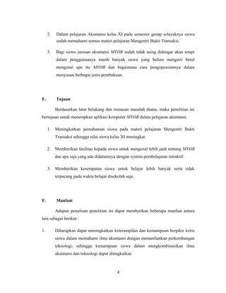 2. Dalam pelajaran Akuntansi kelas XI pada semester genap selayaknya siswa
sudah memahami semua materi pelajaran Mengentri Bukti Transaksi.
3. Bagi siswa jurusan akuntansi MYOB sudah tidak asing didengar akan tetapi
dalam penggunaanya masih banyak siswa yang belum mengerti betul
mengenai apa itu MYOB dan bagaimana cara pengopeasiannya dalam
menyusun berbagai jenis pembukuan.
E. Tujuan
Berdasarkan latar belakang dan rumusan masalah diatas, maka penelitian ini
bertujuan untuk menerapkan aplikasi komputer MYOB dalam pelajaran akuntansi.
1. Meningkatkan pemahaman siswa pada materi pelajaran Mengentri Bukti
Transaksi sehingga nilai siswa kelas XI meningkat.
2. Memberikan fasilitas kepada siswa untuk mengenal lebih jauh tentang MYOB
dan apa saja yang ada didalamnya dengan system pembelajaran intraktif.
3. Memberikan kesempatan siswa untuk belajar lebih banyak serta tidak
terpacang pada waktu belajar disekolah saja.
F. Manfaat
Adapun penulisan penelitian ini dapat memberikan beberapa manfaat antara
lain sebagai berikut :
1. Diharapkan dapat meningkatkan keterampilan dan kemampuan berpikir kritis
siswa dalam memahami ilmu akuntansi dengan memanfaatkan perkembangan
teknologi, sehingga kemampuan siswa dalam mengkombinasikan ilmu
akuntansi dan toknologi dapat ditingkatkan
4
 