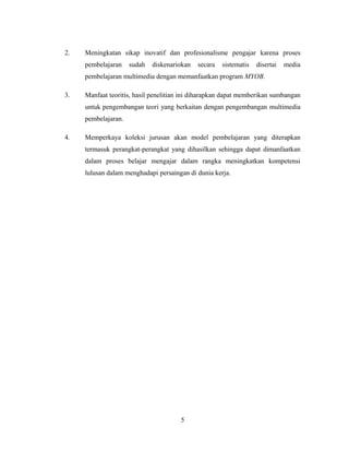2. Meningkatan sikap inovatif dan profesionalisme pengajar karena proses
pembelajaran sudah diskenariokan secara sistematis disertai media
pembelajaran multimedia dengan memanfaatkan program MYOB.
3. Manfaat teoritis, hasil penelitian ini diharapkan dapat memberikan sumbangan
untuk pengembangan teori yang berkaitan dengan pengembangan multimedia
pembelajaran.
4. Memperkaya koleksi jurusan akan model pembelajaran yang diterapkan
termasuk perangkat-perangkat yang dihasilkan sehingga dapat dimanfaatkan
dalam proses belajar mengajar dalam rangka meningkatkan kompetensi
lulusan dalam menghadapi persaingan di dunia kerja.
5
 