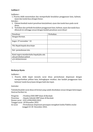 Latihan 2
Indikator :
1. Peserta didik menentukan dan memperbaiki kesalahan penggunaan kata, kalimat,
ejaan dan tanda baca dengan benar.
Intruksi :
1. Pahami kembali materi penulisan kata,kalimat, ejaan dan tanda baca pada surat
dinas.
2. Tentukan dan perbaiki kesalahan penggunaan kata, kalimat, ejaan dan tanda baca
dibawah ini sehingga sesuai dengan kaidah penulisan surat dinas!
Penulisan Perbaikan
Dengan Hormat.
bogor. 27 november ‘ 22
Yth. Bapak kepala desa kopo
Hal : permohonan izin.
Kami segera memberitahu bapak,jika ada
ada perubahan jadwal
a/n wk.kesiswaan
Berkarya Nyata
Indikator :
1. Peserta didik dapat menulis surat dinas permohonan dispensasi dengan
memperhatikan pilihan kata, kelengkapan struktur, dan kaidah penggunaan kata
kalimat/ tanda baca/ejaan dengan baik dan tepat.
Instruksi
Tulislah/buatlah surat dinas di format yang sudah disediakan sesuai dengan keterangan
ilustrasi berikut ini.
Pengirim : Pembina OSIS SMP Islam Al Barokah
Penerima : Kepala Sekolah SMP Islam Al Barokah
Nomor surat : 432.1/090/OSIS/2022
Tanggal surat : 20 Desember 2022
Isi surat : Permohonan dispensasi persiapan mengikuti lomba Pakibra mulai
tanggal 23-30 Desember 2022.
 