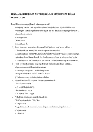 PENILAIAN AKHIR SECARA INDIVIDU HASIL DARI KETERCAPAIAN TUJUAN
PEMBELAJARAN
Jawablah pertanyaan dibawah ini dengan tepat !
1. Surat yang dikirim oleh organisasi atau lembaga kepada organisasi lain atau
perorangan, serta isinya berkaitan dengan hal-hal dinas adalah pengertian dari …
a. Surat lamaran kerja
b. Surat pribadi
c. Surat dinas
d. Surat kontrak
2. Untuk menutup surat dinas dengan efektif, kalimat yang benar adalah …
a. Atas kesediaan Bapak/Ibu, kami ucapkan terima kasih.
b. Atas kesediaan Bapak/Ibu, kami haturkan terima kasih yang sebesar-besarnya.
c. Atas kesediaan Bapak-Bapak dan Ibu-Ibu semua, kami ucapkan terima kasih.
d. Atas kesediaan para Bapak dan Ibu semua, kami ucapkan banyak terima kasih.
3. Topik-topik di bawah ini yang tepat untuk menulis surat dinas adalah …
a. Permohonan anak kepada ibundanya
b. Undangan menghadiri pesta ulang tahun
c. Pengalaman ketika liburan ke Nusa Penida
d. Undangan rapat sosialisasi ujian sekolah
4. Surat dinas memiliki tanggal surat yang terletak di …
a. Di bawah isi surat
b. Di bawah kepala surat
c. Di atas kepala surat
d. Di depan tanda tangan
5. Perhatikan penggalan surat di bawah ini!
Yth. Wali siswa kelas 7 SMPN xx
di Yogyakarta
Penggalan surat di atas merupakan bagian surat dinas yang disebut …
a. Tujuan surat
b. Kop surat
 