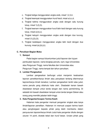 8
c. Tingkat ketiga menggunakan angka arab, misal 1,2,3,4.
d. Tingkat keempat menggunakan huruf kecil, misal a,b,c,d.
e. Tingkat kelima menggunakan angka arab dengan satu kurung
tutup, misal 1),2),3).
f. Tingkat keenam menggunakan huruf latin kecil dengan satu kurung
tutup, misal a),b),c).
g. Tingkat ketujuh menggunakan angka arab dengan dua kurung,
misal (1),(2),(3).
h. Tingkat kedelapan menggunakan angka latin kecil dengan dua
kurung, misal (a),(b),(c).
C. Penulisan Bagian Muka
1. Sampul
Pada bagian sampul dicantumkan judul laporan dan tujuan
pembuatan laporan, nama lengkap penulis, npm, logo Universitas
atau Perguruan Tinggi, nama fakultas dan Universitas atau
Perguruan Tinggi, nama tempat dan tahun penulisan.
2. Lembar Pengesahan
Lembar pengesahan berfungsi untuk menjamin keabsahan
laporan penelitian/karya ilmiah atau penyataan tentang diterimanya
laporan/karya ilmiah tersebut. Lembar pengesahan terdiri atas judul,
nama penulis yang didahului kata oleh:. Disebelah kanan bawah
disediakan tempat untuk tanda tangan dan nama pembimbing. Di
sebelah kiri bawah disediakan tempat untuk tanda tangan Dekan atau
orang yang memiliki jabatan lebih tinggi.
3. Kata Pengantar/Ucapan Terima Kasih
Halaman kata pengantar memuat pengantar singkat atas karya
ilmiah/laporan penelitian. Halaman ini memuat ucapan terima kasih
atau penghargaan kepada pihak yang telah membantu dalam
penyusunan laporan/karya ilmiah.Judul kata pengantar ditulis dengan
ukuran 14 point, dicetak tebal dan huruf besar. Urutan pihak yang
 