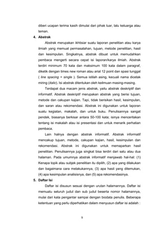 9
diberi ucapan terima kasih dimulai dari pihak luar, lalu keluarga atau
teman.
4. Abstrak
Abstrak merupakan ikhtisiar suatu laporan penelitian atau karya
ilmiah yang memuat permasalahan, tujuan, metode penelitian, hasil
dan kesimpulan. Singkatnya, abstrak dibuat untuk memudahkan
pembaca mengerti secara cepat isi laporan/karya ilmiah. Abstrak
terdiri minimum 70 kata dan maksimum 100 kata dalam paragraf,
diketik dengan times new roman atau arial 12 point dan spasi tunggal
( line spacing = single ). Semua istilah asing, kecuali nama dicetak
miring (italic). Isi abstrak ditentukan oleh keilmuan masing-masing.
Terdapat dua macam jenis abstrak, yaitu abstrak deskriptif dan
informatif. Abstrak deskriptif merupakan abstrak yang berisi tujuan,
metode dan cakupan kajian. Tapi, tidak berisikan hasil, kesimpulan,
dan saran atau rekomendasi. Abstrak ini digunakan untuk laporan
suatu kegiatan, makalah, dan untuk buku. Penulisannya sangat
pendek, biasanya berkisar antara 50-100 kata; isinya menceritakan
tentang isi makalah atau isi presentasi dan untuk menarik perhatian
pembaca.
Lain halnya dengan abstrak informatif. Abstrak informatif
mencakup tujuan, metode, cakupan kajian, hasil, kesimpulan dan
rekomendasi. Abstrak ini digunakan untuk memaparkan hasil
penelitian. Penulisannya juga singkat bisa terdiri dari satu atau dua
halaman. Pada umumnya abstrak informatif menjawab hal-hal: (1)
Kenapa topik atau subjek penelitian itu dipilih, (2) apa yang dilakukan
dan bagaimana cara melakukannya, (3) apa hasil yang ditemukan,
(4) apa kesimpulan analisisnya, dan (5) apa rekomendasinya.
5. Daftar Isi
Daftar isi disusun sesuai dengan urutan halamannya. Daftar isi
memuatu seluruh judul dan sub judul beserta nomor halamannya,
mulai dari kata pengantar sampai dengan biodata penulis. Beberapa
ketentuan yang perlu diperhatikan dalam menyusun daftar isi adalah :
 