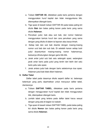 10
a. Tulisan DAFTAR ISI, diletakkan pada baris pertama dengan
menggunakan huruf kapital dan tidak menggunkana titik,
ditempatkan ditengah baris.
b. Tiga spasi di bawah tulisan DAFTAR ISI pada batas paling kiri
ditulis Bab dan batas paling kanan pada baris yang sama
ditulis Halaman.
c. Penulisan judul, bab atau sub bab, dan nomor halaman
menggunakan bentuk huruf dan cara penulisan yang sama
dengan yang ditulis di dalam isi laporan atau karya ilmiah.
d. Setiap bab dan sub bab disertai dengan masing-masing
nomor urut bab dan sub bab. Di sebelah kanan setiap butir
judul dicantumkan masing-masing nomor halamannya,
keduanya dihubungkan dengan garis titik-titik.
e. Jarak antar judul sub bab satu setengah spasi, sedangkan
jarak antar baris pada judul yang terdiri dari lebih dari satu
baris yaitu satu spasi.
f. Jarak antara judul bab dengan baris sebelumnya dua spasi.
Halaman judul bab tidak diberi halaman.
6. Daftar Tabel
Daftar tabel pada dasarnya ditulis seperti daftar isi, beberapa
ketentuan yang perlu diperhatikan untuk menyusun daftar tabel,
diantaranya:
a. Tulisan DAFTAR TABEL, diletakkan pada baris pertama
dengan menggunakan huruf kapital dan tidak menggunakan
titik, ditempatkan ditengah baris.
b. Jumlah tabel yang tertera pada daftar tabel harus sesuai
dengan yang ada di bagian isi naskah.
c. Tiga spasi di bawah tulisan DAFTAR TABEL pada batas paling
kiri ditulis Nomor dan batas paling kanan pada baris yang
sama ditulis Halaman.
 