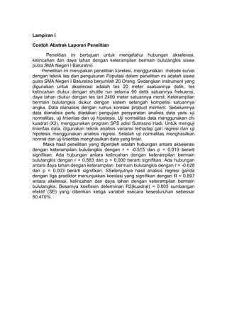 Lampiran I
Contoh Abstrak Laporan Penelitian
Penelitian ini bertujuan untuk mengetahui hubungan akselerasi,
kelincahan dan daya tahan dengan keterampilan bermain bulutangkis siswa
putra SMA Negeri I Baturetno.
Penelitian ini merupakan penelitian korelasi, menggunakan metode survei
dengan teknik tes dan pengukuran Populasi dalam penelitian ini adalah siswa
putra SMA Negeri I Baturetno berjumlah 20 Orang. Sedangkan instrument yang
digunakan untuk akselerasi adalah tes 20 meter ssatuannya detik, tes
kelincahan diukur dengan shuttle run selama 60 detik satuannya frekuensi,
daya tahan diukur dengan tes lari 2400 meter satuannya menit. Keterampilan
bermain bulutangkis diukur dengan sistem setengah kompetisi satuannya
angka. Data dianalisis dengan rumus korelasi product moment. Sebelumnya
data dianalisis perlu diadakan pengujian persyaratan analisis data yaitu uji
normalitas, uji linieritas dan uji hipotesis. Uji normalitas data menggunakan chi
kuadrat (X2), menggunakan program SPS adisi Sutrissno Hadi. Untuk menguji
linieritas data, digunakan teknik analisis variansi terhadap gari regresi dan uji
hipotesis menggunakan analisis regresi. Setelah uji normalitas menghasilkan
normal dan uji linieritas menghasilkan data yang linier.
Maka hasil penelitian yang diperoleh adalah hubungan antara akselerasi
dengan keterampilan bulutangkis dengan r = -0.515 dan p = 0.019 berarti
signifikan. Ada hubungan antara kelincahan dengan keterampilan bermain
bulutangkis dengan r = 0.883 dan p = 0.000 berarti signifikan. Ada hubungan
antara daya tahan dengan keterampilan bermain bulutangkis dengan r = -0.628
dan p = 0.003 berarti signifikan. SSelenjutnya hasil analisis regresi ganda
dengan tiga prediktor menunjukkan korelasi yang signifikan dengan R = 0.897
antara akelerasi, kelincahan dan daya tahan dengan keterampilan bermain
bulutangkis. Besarnya koefisien determinan R2(kuadrat) = 0.805 sumbangan
efektif (SE) yang diberikan ketiga variabel ssecara kesesluruhan sebessar
80.470%.
 