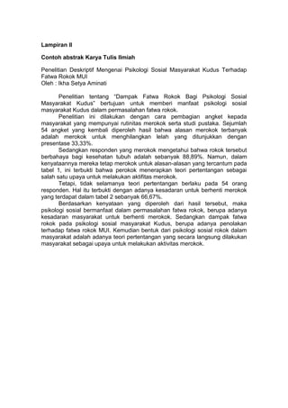 Lampiran II
Contoh abstrak Karya Tulis Ilmiah
Penelitian Deskriptif Mengenai Psikologi Sosial Masyarakat Kudus Terhadap
Fatwa Rokok MUI
Oleh : Ikha Setya Aminati
Penelitian tentang “Dampak Fatwa Rokok Bagi Psikologi Sosial
Masyarakat Kudus” bertujuan untuk memberi manfaat psikologi sosial
masyarakat Kudus dalam permasalahan fatwa rokok.
Penelitian ini dilakukan dengan cara pembagian angket kepada
masyarakat yang mempunyai rutinitas merokok serta studi pustaka. Sejumlah
54 angket yang kembali diperoleh hasil bahwa alasan merokok terbanyak
adalah merokok untuk menghilangkan lelah yang ditunjukkan dengan
presentase 33,33%.
Sedangkan responden yang merokok mengetahui bahwa rokok tersebut
berbahaya bagi kesehatan tubuh adalah sebanyak 88,89%. Namun, dalam
kenyataannya mereka tetap merokok untuk alasan-alasan yang tercantum pada
tabel 1, ini terbukti bahwa perokok menerapkan teori pertentangan sebagai
salah satu upaya untuk melakukan aktifitas merokok.
Tetapi, tidak selamanya teori pertentangan berlaku pada 54 orang
responden. Hal itu terbukti dengan adanya kesadaran untuk berhenti merokok
yang terdapat dalam tabel 2 sebanyak 66,67%.
Berdasarkan kenyataan yang diperoleh dari hasil tersebut, maka
psikologi sosial bermanfaat dalam permasalahan fatwa rokok, berupa adanya
kesadaran masyarakat untuk berhenti merokok. Sedangkan dampak fatwa
rokok pada psikologi sosial masyarakat Kudus, berupa adanya penolakan
terhadap fatwa rokok MUI. Kemudian bentuk dari psikologi sosial rokok dalam
masyarakat adalah adanya teori pertentangan yang secara langsung dilakukan
masyarakat sebagai upaya untuk melakukan aktivitas merokok.
 