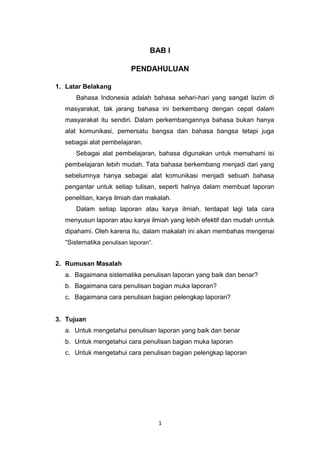 1
BAB I
PENDAHULUAN
1. Latar Belakang
Bahasa Indonesia adalah bahasa sehari-hari yang sangat lazim di
masyarakat, tak jarang bahasa ini berkembang dengan cepat dalam
masyarakat itu sendiri. Dalam perkembangannya bahasa bukan hanya
alat komunikasi, pemersatu bangsa dan bahasa bangsa tetapi juga
sebagai alat pembelajaran.
Sebagai alat pembelajaran, bahasa digunakan untuk memahami isi
pembelajaran lebih mudah. Tata bahasa berkembang menjadi dari yang
sebelumnya hanya sebagai alat komunikasi menjadi sebuah bahasa
pengantar untuk setiap tulisan, seperti halnya dalam membuat laporan
penelitian, karya ilmiah dan makalah.
Dalam setiap laporan atau karya ilmiah, terdapat lagi tata cara
menyusun laporan atau karya ilmiah yang lebih efektif dan mudah unntuk
dipahami. Oleh karena itu, dalam makalah ini akan membahas mengenai
“Sistematika penulisan laporan”.
2. Rumusan Masalah
a. Bagaimana sistematika penulisan laporan yang baik dan benar?
b. Bagaimana cara penulisan bagian muka laporan?
c. Bagaimana cara penulisan bagian pelengkap laporan?
3. Tujuan
a. Untuk mengetahui penulisan laporan yang baik dan benar
b. Untuk mengetahui cara penulisan bagian muka laporan
c. Untuk mengetahui cara penulisan bagian pelengkap laporan
 