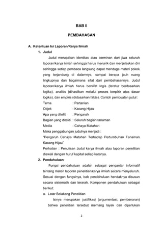 2
BAB II
PEMBAHASAN
A. Ketentuan Isi Laporan/Karya Ilmiah
1. Judul
Judul merupakan identitas atau cerminan dari jiwa seluruh
laporan/karya ilmiah sehingga harus menarik dan menjelaskan diri
sehingga setiap pembaca langsung dapat menduga materi pokok
yang terjandung di dalamnya, sampai berapa jauh ruang
lingkupnya dan bagaimana sifat dari pembahasannya. Judul
laporan/karya ilmiah harus bersifat logis (teratur berdasarkan
logika), analitis (dihasilkan melalui proses berpikir atas dasar
logika), dan empiris (didasarkan fakta). Contoh pembuatan judul :
Tema : Pertanian
Objek : Kacang Hijau
Apa yang diteliti : Pengaruh
Bagian yang diteliti : Seluruh bagian tanaman
Media : Cahaya Matahari
Maka penggabungan judulnya menjadi :
“Pengaruh Cahaya Matahari Terhadap Pertumbuhan Tanaman
Kacang Hijau”
Perhatian : Penulisan Judul karya ilmiah atau laporan penelitian
diawali dengan huruf kapital setiap katanya.
2. Pendahuluan
Fungsi pendahuluan adalah sebagai pengantar informatif
tentang materi laporan penelitian/karya ilmiah secara menyeluruh.
Sesuai dengan fungsinya, bab pendahuluan hendaknya disusun
secara sistematik dan terarah. Komponen pendahuluan sebagai
berikut:
a. Latar Belakang Penelitian
Isinya merupakan justifikasi (argumentasi; pembenaran)
bahwa penelitian tersebut memang layak dan diperlukan
 