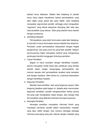 3
bahkan harus dilakukan. Melalui latar belakang ini peneliti
harus harus dapat meyakinkan bahwa permasalahan yang
akan digali cukup aktual dan perlu diteliti. Latar belakang
merupakan argumentasi peneliti, sehingga untuk menguatkan
“argument” yang dibuat dianjurkan ditunjang oleh data atau
hasil penelitian yang relevan. Data yang disertai harus disertai
dengan sumbernya.
b. Identifikasi Masalah
Permasalahan yang telah dirumuskan pada latar belakang,
di sub bab ini harus dirumuskan secara eksplisit dan terperinci.
Penulisan urutan permasalahan disesuaikan dengan tingkat
pengaruhnya, dari yang umum ke yang lebih spesifik. Adapun
perumusannya dapat merupakan kalimat yang mengandung
pertanyaan bersifat menggugah timbulnya perhatian.
c. Tujuan Penelitian
Bagian ini harus konsisten dengan identifikasi masalah,
karena merupakan tindak lanjut atau perlakuan yang hendak
diambil dalam rangka mengungkap permasalahan dan
mencari sesuatu dari permasalahan tersebut serta berkaitan
erat dengan hipotesis. Oleh karena itu, urutannya disesuaikan
dengan identifikasi masalah.
d. Kegunaan Penelitian
Manfaat hasil penelitian, baik yang langsung maupun tidak
langsung disajikan pada bagian ini. Apabila akan merumuskan
kegunaan penelitian, peneliti mengasumsikan bahwa semua
hal yang ingin diungkapkan dapat dicapai, atau dengan kata
lain penelitian yang dilakukan berhasil mencapai tujuannya.
e. Kerangka Penelitian
Kerangka penelitian merupakan informasi ilmiah yang
mendasari pemikiran peneliti dalam memecahkan masalah
yang akan diteliti dengan cara meramu berbagai berbagai
informasi penunjang yang ada, relevan dengan masalah yang
 