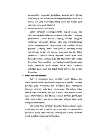 5
pengamatan, rancangan percobaan, peubah yang diamati,
cara pengukuran, teknik analisis dan pengujian hipotesis, serta
hal-hal lain yang menyangkut tahap-tahap dan metode yang
dianggap perlu untuk diketahui.
b. Penelitian Non-Eksperimental
Dalam penelitian non-eksperimental (seperti survey atau
studi kasus) perlu dijelaskan mengenai, antara lain : cara-cara
pengambilan contoh (teknik sampling) sebagai pengganti
rancangan percobaan, dengan lebih dulu mengidentifikasi
satuan unit pengamatan yang menjadi objek penelitian, ukuran
populasi (sampling frame) dan justifikasi terhadap ukuran
sampel atau jumlah unit sampel yang akan diamati. Dalam
penelitian non-eksperimental digunakan istilah objek untuk
bahan penelitian, sehingga judul bab ditulis Objek dan Metode
Penelitian. Pada penelitian pendekatan kualitatif (studi kasus)
dapat digunakan istilah subyek untuk bahan penelitian
sehingga pada judul bab dapat ditulis Subyek dan Metode
Penelitian.
5. Hasil dan Pembahasan
Bab ini menyajikan hasil penelitian untuk dibahas dan
diinterpretasikan oleh peneliti dalam upaya memperoleh berbagai
petunjuk yang menunjang dan mengarah pada kesimpulan.
Sebelum dibahas, data hasil pengamatan ditampilkan dalam
bentuk tabel (main table) dan atau ilustrasi. Hasil analisis statistik
yang diiterpretasikan dan dibahas berasal darihasil perhitungan
akhir (hasil anlisis), selanjutnya digunakan sebagai dasar untuk
mengambil kesimpulan.
Interpretasi hasil penelitian dijelaskan beserta alasan-alasan
ilmiah yang menjadi penyebab perbedaan atau persamaan hasil
penelitian, yang tidak menutup kemungkinan bahwa informasi
ilmiah tersebut sudah dibahas/diuraikan.
 