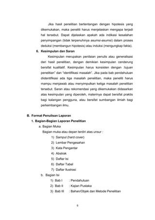 6
Jika hasil penelitian bertentangan dengan hipotesis yang
dikemukakan, maka peneliti harus menjelaskan mengapa terjadi
hal tersebut. Dapat dijelaskan apakah ada indikasi kesalahan
penyimpangan (tidak terpenuhinya asumsi-asumsi) dalam proses
deduksi (membangun hipotesis) atau induksi (mengungkap fakta).
6. Kesimpulan dan Saran
Kesimpulan merupakan penilaian penulis atau generalisasi
dari hasil penelitian, dengan demikian kesimpulan cenderung
bersifat kualitatif. Kesimpulan harus konsisten dengan :tujuan
penelitian” dan “identifikasi masalah”. Jika pada bab pendahuluan
diidentifikasi ada tiga masalah penelitian, maka peneliti harus
mampu menjawab atau menyimpulkan ketiga masalah penelitian
tersebut. Saran atau rekomendasi yang dikemukakan didasarkan
atas kesimpulan yang diperoleh, materinya dapat bersifat praktis
bagi kalangan pengguna, atau bersifat sumbangan ilmiah bagi
perkembangan ilmu.
B. Format Penulisan Laporan
1. Bagian-Bagian Laporan Penelitian
a. Bagian Muka
Bagian muka atau depan terdiri atas unsur :
1) Sampul (hard cover)
2) Lembar Pengesahan
3) Kata Pengantar
4) Abstrak
5) Daftar Isi
6) Daftar Tabel
7) Daftar Ilustrasi
b. Bagian Isi
1) Bab I : Pendahuluan
2) Bab II : Kajian Pustaka
3) Bab III : Bahan/Objek dan Metode Penelitian
 
