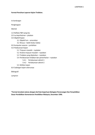 LAMPIRAN 1
Format Penulisan Laporan Kajian Tindakan.

Isi kandungan
Penghargaan
Abstrak
1.0 Refleksi P&P yang lalu
2.0 Isu keprihatinan – jelaskan
3.0 Objektif kajian
3.1 Objektif am – senaraikan
3.2 Khusus – boleh diukur (data)
4.0 Kumpulan sasaran – jumlahkan
5.0 Pelaksanaan Kajian
5.1 Tinjauan masalah – nyatakan
5.2 Analisis tinjauan masalah – nyatakan
5.3 Tindakan yang dijalankan – nyatakan
5.4 Perlaksanaan tindakan dan pemerhatian – nyatakan
5.4.1 Perlaksanaan aktiviti 1
5.4.2 Perlaksanaan aktiviti 2
5.5 Refleksi kajian
6.0 Cadangan kajian seterusnya
Bibliografi
Lampiran

*Format tersebut selaras dengan draf dan keperluan Bahagian Perancangan Dan Penyelidikan
Dasar Penididikan Kementerian Pendidikan Malaysia, December 1996.

 