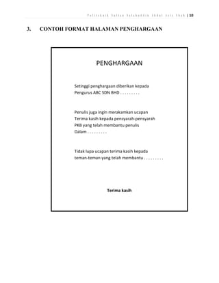 P o l i t e k n i k S u l t a n S a l a h u d d i n A b d u l A z i z S h a h | 10

3.

CONTOH FORMAT HALAMAN PENGHARGAAN

PENGHARGAAN
Setinggi penghargaan diberikan kepada
Pengurus ABC SDN BHD . . . . . . . . .

Penulis juga ingin merakamkan ucapan
Terima kasih kepada pensyarah-pensyarah
PKB yang telah membantu penulis
Dalam . . . . . . . . .

Tidak lupa ucapan terima kasih kepada
teman-teman yang telah membantu . . . . . . . . .

Terima kasih

 