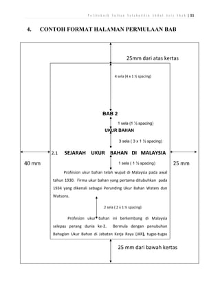 P o l i t e k n i k S u l t a n S a l a h u d d i n A b d u l A z i z S h a h | 11

4.

CONTOH FORMAT HALAMAN PERMULAAN BAB

25mm dari atas kertas
4 sela (4 x 1 ½ spacing)

BAB 2
1 sela (1 ½ spacing)

UKUR BAHAN
3 sela ( 3 x 1 ½ spacing)

2.1

SEJARAH UKUR BAHAN DI MALAYSIA

40 mm

1 sela ( 1 ½ spacing)

25 mm

Profesion ukur bahan telah wujud di Malaysia pada awal
tahun 1930. Firma ukur bahan yang pertama ditubuhkan pada
1934 yang dikenali sebagai Perunding Ukur Bahan Waters dan
Watsons.
2 sela ( 2 x 1 ½ spacing)

Profesion ukur bahan ini berkembang di Malaysia
selepas perang dunia ke-2.

Bermula dengan penubuhan

Bahagian Ukur Bahan di Jabatan Kerja Raya (JKR), tugas-tugas

25 mm dari bawah kertas

 