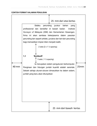P o l i t e k n i k S u l t a n S a l a h u d d i n A b d u l A z i z S h a h | 12
CONTOH FORMAT HALAMAN PENULISAN

25 mm dari atas kertas
Selaku

perunding

jurukur

bahan

professional dan berdaftar di bawah badan

yang
Institute

Surveyor of Malaysia (ISM) dan Kementerian Kewangan,
firma ini akan sentiasa bekerjasama dalam pasukan
perunding lain seperti arkitek, jurutera dan lain-lain perunding
bagi memastikan impian klien menjadi realiti.
2 sela (2 x 1 ½ spacing)

1.1

‘Buildsoft’
1 sela ( 1 ½ spacing)

Ia merupakan sistem pengukuran berkomputer.

40 mm

Pengiraan dan hitungan jumlah kuantiti adalah serentak.

25mm

Sebaik sahaja ukuran-ukuran dimasukkan ke dalam sistem,
jumlah yang baru akan ditunjukkan

25 mm dari bawah kertas

 