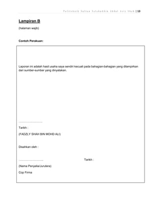 P o l i t e k n i k S u l t a n S a l a h u d d i n A b d u l A z i z S h a h | 13

Lampiran B
(halaman wajib)

Contoh Perakuan:

Laporan ini adalah hasil usaha saya sendiri kecuali pada bahagian-bahagian yang dilampirkan
dari sumber-sumber yang dinyatakan.

…………………….
Tarikh :
(FADZLY SHAH BIN MOHD ALI)

Disahkan oleh :

……………………..
(Nama Penyelia/Jurutera)
Cop Firma

Tarikh :

 