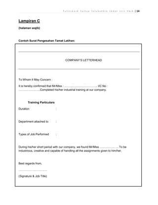 P o l i t e k n i k S u l t a n S a l a h u d d i n A b d u l A z i z S h a h | 14

Lampiran C
(halaman wajib)

Contoh Surat Pengesahan Tamat Latihan:

COMPANY’S LETTERHEAD

To Whom It May Concern :
It is hereby confirmed that Mr/Miss : …………………………….. I/C No :
…………………..Completed his/her industrial training at our company.

Training Particulars
Duration

:

Department attached to

:

Types of Job Performed

:

During his/her short period with our company, we found Mr/Miss ……………….. To be
industrious, creative and capable of handling all the assignments given to him/her.

Best regards from,
…………………………
(Signature & Job Title)

 