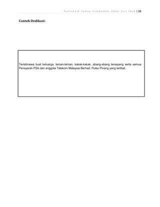 P o l i t e k n i k S u l t a n S a l a h u d d i n A b d u l A z i z S h a h | 15

Contoh Dedikasi:

Teristimewa buat keluarga, teman-teman, kakak-kakak, abang-abang tersayang serta semua
Pensyarah PSA dan anggota Telekom Malaysia Berhad, Pulau Pinang yang terlibat.

 
