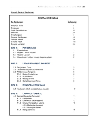 P o l i t e k n i k S u l t a n S a l a h u d d i n A b d u l A z i z S h a h | 16
Contoh Senarai Kandungan
SENARAI KANDUNGAN
Isi Kandungan
Halaman Judul
Perakuan
Surat Tamat Latihan
Dedikasi
Penghargaan
Senarai Kandungan
Senarai Jadual
Senarai Rajah
Senarai Lampiran

BAB 1:
1.1
1.2
1.3
1.4

5
5
6
6
7
7
8

RINGKASAN MINGGUAN

3.1 Ringkasan aktiviti semasa latihan industri

BAB 4:

1
1
2
2

LATAR BELAKANG SYARIKAT

2.1 Pengenalan Firma
2.2 Latar Belakang Penubuhan Firma
2.3 Ahli Lembaga Pengarah
2.3.1 Sistem Pentadbiran
2.3.2 Aktiviti Firma
2.3.3 Halatuju Firma
2.3.4 Carta Organisasi Firma

BAB 3:

i
ii
iii
iv
v
vi
vii
viii
ix

PENGENALAN

Pendahuluan
Objektif Latihan Industri
Objektif Laporan
Kepentingan Latihan Industri kepada pelajar

BAB 2:

Mukasurat

9

LAPORAN TEKNIKAL

4.1 Operasi Rangkaian Tempatan
4.1.1 Pengenalan
4.1.2 Kedudukan umum operasi
4.1.3 Struktur Pengagihan Utama
4.1.3.1 Bahagian Ibusawat
4.1.3.2 Bahagian Talian
4.1.4 Rangkaian Suis

11
11
12
15

16

 