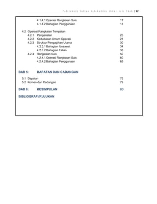 P o l i t e k n i k S u l t a n S a l a h u d d i n A b d u l A z i z S h a h | 17
4.1.4.1 Operasi Rangkaian Suis
4.1.4.2 Bahagian Penggunaan

17
18

4.2 Operasi Rangkaian Tempatan
4.2.1 Pengenalan
4.2.2 Kedudukan Umum Operasi
4.2.3 Struktur Pengagihan Utama
4.2.3.1 Bahagian Ibusawat
4.2.3.2 Bahagian Talian
4.2.4 Rangkaian Suis
4.2.4.1 Operasi Rangkaian Suis
4.2.4.2 Bahagian Penggunaan

20
21
30
34
36
50
60
65

BAB 5:

DAPATAN DAN CADANGAN

5.1 Dapatan
5.2 Komen dan Cadangan

BAB 6:

KESIMPULAN

BIBLIOGRAFI/RUJUKAN

76
79

80

 