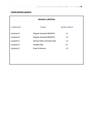 P o l i t e k n i k S u l t a n S a l a h u d d i n A b d u l A z i z S h a h | 20
Contoh Senarai Lampiran

SENARAI LAMPIRAN

LAMPIRAN

TAJUK

MUKA SURAT

Lampiran A

Diagram Ibusawat NEAX61K

L1

Lampiran B

Diagram Ibusawat NEAX61E

L2

Lampiran C

Service Order Command Input

L3

Lampiran D

Amplifier Bay

L4

Lampiran E

Tower & Antenna

L5

 