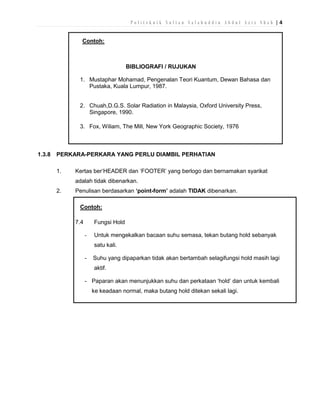Politeknik Sultan Salahuddin Abdul Aziz Shah |4
Contoh:

BIBLIOGRAFI / RUJUKAN
1. Mustaphar Mohamad, Pengenalan Teori Kuantum, Dewan Bahasa dan
Pustaka, Kuala Lumpur, 1987.
2. Chuah,D.G.S. Solar Radiation in Malaysia, Oxford University Press,
Singapore, 1990.
3. Fox, Wiliam, The Mill, New York Geographic Society, 1976

1.3.8

PERKARA-PERKARA YANG PERLU DIAMBIL PERHATIAN
1.

Kertas ber‘HEADER dan ‘FOOTER’ yang berlogo dan bernamakan syarikat
adalah tidak dibenarkan.

2.

Penulisan berdasarkan ‘point-form’ adalah TIDAK dibenarkan.
Contoh:
7.4

Fungsi Hold
-

Untuk mengekalkan bacaan suhu semasa, tekan butang hold sebanyak
satu kali.

-

Suhu yang dipaparkan tidak akan bertambah selagifungsi hold masih lagi
aktif.

- Paparan akan menunjukkan suhu dan perkataan ‘hold’ dan untuk kembali
ke keadaan normal, maka butang hold ditekan sekali lagi.

 