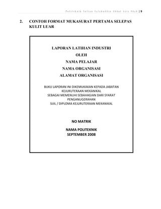 Politeknik Sultan Salahuddin Abdul Aziz Shah |9

2.

CONTOH FORMAT MUKASURAT PERTAMA SELEPAS
KULIT LUAR

LAPORAN LATIHAN INDUSTRI
OLEH
NAMA PELAJAR
NAMA ORGANISASI
ALAMAT ORGANISASI
BUKU LAPORAN INI DIKEMUKAKAN KEPADA JABATAN
KEJURUTERAAN MEKANIKAL
SEBAGAI MEMENUHI SEBAHAGIAN DARI SYARAT
PENGANUGERAHAN
SIJIL / DIPLOMA KEJURUTERAAN MEKANIKAL

NO MATRIK
NAMA POLITEKNIK
SEPTEMBER 2008

 