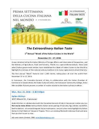 The Extraordinary Italian Taste
1st
Annual "Week of the Italian Cuisine in the World"
November 21 – 27, 2016
A new initiative led by the Italian Ministry of Foreign Affairs and International Cooperation, and
the Ministry of Agriculture, Food and Forestry. Thanks to a special Memorandum, these (and
other) Italian government entities have established the Week of Italian Cuisine in the World to
highlight the richness of the national culinary tradition in its many regional and cultural diversity.
The first annual "Week" features over 1,300 events, taking place all over the world from
November 21 to 27, 2016.
In Vancouver, the Consulate General of Italy, in collaboration with the Italian Chamber of
Commerce in Canada West, the Italian Cultural Centre, the Vancouver Community College, Amici
Miei and Bibo Pizzeria present a number of events related to the Italian culinary tradition.
Mon., Nov. 21, 2016 – 6:30-9:00pm
Italian Kitchen
1037 Alberni St., Vancouver
Italian Kitchen, in collaboration with the Consulate General of Italy in Vancouver, invites you to a
five-course menu dinner with authentic Italian wines pairings. Prosciutto, figs, lobster, swordfish,
beef tenderloin - all served alongside house-made pasta - are just a few menu highlights by Italian
Kitchen’s Chef Maitre d’ Giovanni Trigona. This is an evening filled with delicious food and wine
that you don’t want to miss.
Info and tickets (limited, $88): sales@glowbalgroup.com
 