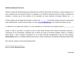 Estimado participante del Curso:
Presento a Usted este sencillo formato para la elaboración de un Plan de Clase donde se articule uno o varios conceptos con un
tema o subtemas que como docente orientes en tu asignatura. En lo posible te recomiendo pienses en utilizar o referenciar los
conceptos y recursos que se han estudiado en los materiales de cursos anteriores (Conceptos Básicos de …..).
El Plazo otorgado para la entrega del documento va hasta el día _________. Sin embargo el enlace para que lo subas seguirá
activo indefinidamente. También puedes enviarlo a mi correo (imerchand@gmail.com) con el VoBo de la directora de nivel.
La valoración de tu trabajo será enviada a tu correo electrónico en el transcurso de la siguiente semana (_____________).
Aunque lo ideal es que lleves a la práctica el plan de clase dentro del plazo oficial, dadas las diferentes situaciones y
compromisos de los participantes, inicialmente solo te solicito que envíes el documento redactado. Queda a tu voluntad e
interés llevarlo a cabo y compartir tu experiencia. Si es tu deseo desarrollar completamente el plan de clase propuesto,
personalmente quedo a tu completa disposición para recibir y valorar tu experiencia aun después de finalizado el plazo formal.
Por tu atención, anticipo mi más sincero agradecimiento.
___________________________
M. en C. Irma R. Merchand Arroyo
07 julio 2015
 