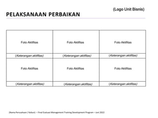 Foto Aktifitas Foto Aktifitas Foto Aktifitas
Foto Aktifitas Foto Aktifitas Foto Aktifitas
(Keterangan aktifitas) (Keterangan aktifitas) (Keterangan aktifitas)
(Keterangan aktifitas) (Keterangan aktifitas) (Keterangan aktifitas)
PELAKSANAAN PERBAIKAN
(Logo Unit Bisnis)
(Nama Perusahaan / Kebun) – Final Evaluasi Management Training Development Program – Juni 2022
 