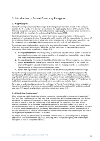 Format Preserving Encryption, Version 1.0, 12.06.2015
15
3 Introduction to Format Preserving Encryption
3.1 Cryptography
Format Preserving Encryption (FPE) is a topic that belongs to an important branch of the computer
science, the IT security, or to be more precisely into the cryptography division of ITnsecurity. In the
following paragraphs we give a short introduction into cryptography and explain a few basic terms in
this field, which are important for understanding the techniques of FPE.
Generally, cryptography describes the science that tries to secure information systems against
unauthorized reading and altering. Cryptography builds together with the cryptanalysis, the science of
the cryptology. In contrast to the cryptography where engineers try to design secure algorithms e.g.
for encryption, the cryptanalysis is the science where one tries to break such algorithms.
Cryptography was mostly used as a synonym for encryption, but today it covers a much wider range
of security techniques. According to Wikipedia, the four main goals in cryptography to protect
information values could be defined as follows: [19]
1. Message confidentiality (or privacy): Only an authorized recipient should be able to extract the
contents of the message from its encrypted form. It results from steps to hide, stop or delay
free access to the encrypted information.
2. Message integrity: The recipient should be able to determine if the message has been altered.
3. Sender authentication: The recipient should be able to verify the identity of the sender, the
origin or the path it traveled (or combinations) from the message in order to validate claims
from emitter or to validate the recipient expectations.
4. Sender non-repudiation: The emitter should not be able to deny that he sent the message.
Format Preserving Encryption is a technique which covers only the first goal of cryptography, the
confidentiality. The latter is achieved through encryption, which means that it alters data in such a
way that only people who possess a specific key are able to decrypt and read the information. Other
protective mechanisms as ensuring the integrity of data for example, are not part of FPE and must be
tackled with a separate procedure, which will not be covered in our bachelor thesis.
To be able to understand our work and the techniques of Format Preserving Encryption, we expect to
have a basic knowledge of symmetric encryption [20] including block ciphers [21] and their mode of
operation [22], as well as a familiarity with deterministic encryption [23].
3.1.1 Why Using Cryptography?
When people are asked about their behavior concerning cryptography in general, as for example if
they sign their emails or encrypt their hard disk, most of them will probably answer that they do not
even know the meaning of this words or they just do not care about their data because they have
nothing to hide or to lose. But this attitude is not good at all, for today more than ever before,
Internet companies, social networks, intelligence agencies or malicious hackers try to gain all the
personal information they can get, even from innocent and unsuspicious citizens. Afterwards this data
is used for advertisement purposes, for selling them to third parties or to make a detailed profile of
the user. In business or financial environment the risk of compromised data is even higher because of
the huge monetary benefit attackers can achieve.
To protect privacy and personal data it should be common sense to use cryptography in everyday
applications such as the Internet (SSL/TLS), eBanking, email encryption/signing, VPN technologies,
encryption of files or complete hard disks.
 