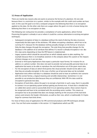 Format Preserving Encryption, Version 1.0, 12.06.2015
18
3.3 Areas of Application
There are mainly two reasons why one wants to preserve the format of a plaintext. On one side
because there is a restriction on a system, similar to the example with the credit card number we have
seen. In this case the goal is to trick a computer program into believing that there is no encryption
applied on the data. On the other side there are usages where the goal is to trick a human being into
believing that there is no encryption on data.
The following non-exhaustive list provides a compilation of some applications, where Format
Preserving Encryption is already in use or where it could be a serious alternative to existing encryption
techniques.
 Subsequent encryption of data in a database without the need of altering the data structures
respectively the data types of the attributes. FPE allows encrypting a database, which has to be
running 24/7, because for the database nothing actually changes on the format or structure.
Only the data changes through the encryption. The only thing that possibly changes for the
database is the addition of an attribute that defines if a record is already encrypted or not. But
this step varies depending on how the FPE feature is implemented.
 Legacy systems which should be secured but on which nobody wants to alter anything. For
example because there is no knowhow anymore in the company about this system or the impacts
of direct changes on it are not clear.
 External or third party Applications that expect a particular input format, for instance for an
address or a phone number. One does not want to provide real and possibly personal data to an
application but wants to be able to reproduce the real information out of the given mock data.
 For the encryption of data on which third parties like cloud provider should not be able to see
that they are actually encrypted. In this case a further use of personal data can be excluded.
 Application tests where real data in a database should be used to have an authentic test scenario
with the correct format, a logical meaning and sensible relationships. Sometimes it is not
possible to use productive data because they are confidential. With FPE this data could be
encrypted to generate test data.
 Encryption of hard disks, where the goal is to encrypt a hard disk in such a way, that it is possible
to connect it to an operating system without getting any format error. A hard disk is divided into
so-called disk sectors and to successfully bind it to an operating system, these sectors have to
be recognized and have to be correlated with the according sector number. This means an
encryption has to be provided that does not change anything on the structure of the hard disk
sectors and remains the header information, as well as their size, which is traditionally 512 bytes
large for common hard disk drives.
For most of these areas of applications for FPE commercial products with FPE techniques already
exist. You can find some examples in the section 12.5 Applications which use FPE.
 