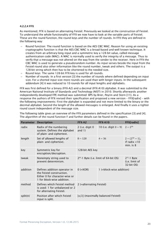 Format Preserving Encryption, Version 1.0, 12.06.2015
23
4.2.2.4 FFX
As mentioned, FFX is based on alternating Feistel. Previously we looked at the construction of Feistel.
To understand the whole functionality of FFX we now have to look at the variable parts of Feistel.
These are the round function, the round keys and the number of rounds. In FFX they are defined in
the following way:
 Round function: The round function is based on the AES CBC MAC. Reason for using an existing
cryptographic function is that the AES CBC MAC is a broad-based and well known technique. It
creates from an arbitrary long input and a symmetric key a 128-bit value, called message
authentication code (MAC). A MAC is normally used to verify the integrity of a message. Thus to
verify that a message was not altered on the way from the sender to the receiver. Here in FFX the
CBC MAC is used to generate a pseudorandom number. As input serves beside the input from the
Feistel round also other information like the round number, tweak and others. The output is a
128-bit string which then has to be shortened to the needed size.
 Round keys: The same 128-bit FFX-key is used for all rounds.
 Number of rounds: In a first version [3] the number of rounds where defined depending on input
size. For a shorted input size more rounds are used than with longer inputs. In the subsequent
addendum [4] it was reduced to 10 rounds for all input lengths and alphabets.
FFX was first defined for a binary (FFX-A2) and a decimal (FFX-A10) alphabet. It was submitted to the
American National Institute of Standards and Technology (NIST) in 2010. Shortly afterwards another
independently developed FPE method was submitted: BPS by Brier, Peyrin and Stern [11]. As a
response the authors of FFX revised their specification and proposed a new version – FFX[radix] – with
the following improvements: First the alphabet is expanded and not more limited to the binary or the
decimal alphabet. Second the length of the allowed messages is enlarged. And finally it uses a tighter
round count independent of the message size.
The following table gives an overview of the FFX parameters defined in the specification [3] and [4].
The algorithm of the round function F and further details can be found in the papers.
Parameter Description FFX-A2 FFX-A10 FFX[radix]
radix Radix of the numbering
system. Defines the alphabet
of plain- and ciphertext.
2 (i.e. digit 0
and 1)
10 (i.e. digit ) 2 216
length Set of allowed lengths of
plain- and ciphertext.
2 2 (232
),
if radix <10
min. is 8
key Symmetric key for
encryption/decryption.
128-bit AES key
tweak Nonempty string used to
prevent determinism.
264
-1 Byte (i.e. limit of 64-bit OS) 232
-1 Byte
(i.e. limit of
32-bit OS)
addition Defines addition operator in
the Feistel construction.
Either 0 for character-wise or
1 for block-wise addition.
0 (=XOR) 1 (=block-wise addition)
method Defines which Feistel method
is used: 1 for unbalanced or 2
for alternating Feistel.
2 (=alternating Feistel)
split(n) Position after which Feistel
input is split.
⌊ 2⌋ (maximally balanced Feistel)
 
