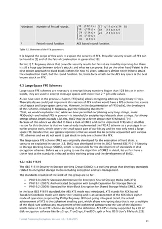 Format Preserving Encryption, Version 1.0, 12.06.2015
24
rounds(n) Number of Feistel rounds.
{
2 2 ≤ ≤ 2
2 ≤ ≤
2 ≤ ≤
≤ ≤
≤ ≤
{
2 ≤ ≤
≤ ≤
2 ≤ ≤
10
F Feistel round function AES based round function.
Table 12: Overview of the FFX parameters
It is beyond the scope of this work to explain the security of FFX. Provable security results of FFX can
be found in [2] and of the Feistel construction in general in [18].
But in [1] P. Rogaway states that provable security results for Feistel are steadily improving but there
is still a huge gap between today‟s attacks and what we can prove. But on the other hand Feistel is the
best-known approach to build block ciphers for now 40 years. Attackers almost never tried to attack
the construction itself, but the round function. So, brute-force attack on the AES key space is the best
known attack on FFX.
4.3 Large-Space FPE Schemes
Large-space FPE schemes are necessary to encrypt binary numbers bigger than 128 bits or in other
words, they are used to encrypt message spaces with more than 2128
possible values.
As we have seen in the previous chapter, FFX[radix] allows encrypting arbitrary long binary strings.
Theoretically we could just implement this version of FFX and we would have a FPE-scheme that covers
small-space and large-space scenarios. However, in the documentation of FFX[radix], the developers
of this scheme, including P. Rogaway, give the following statement:
―First, we would emphasize that, while we have permitted enciphering very long strings, mode
FFX[radix]—and indeed FFX in general—is intended for enciphering relatively short strings. For binary
strings whose length exceeds 128 bits, EME2 may be a better choice than FFX[radix].‖ [4]
Because of this advice we decided to have a look at EME2 and not to implement FFX[radix]. Another
reason for this decision is that we have already implemented the FFX-A2 scheme as a prototype in an
earlier project work, which covers the small-space part of our library and we now only need a large-
space FPE. Besides that, our general opinion is that we would like to become acquainted with various
FPE schemes and we do not want to get stuck in only one scheme like FFX.
The large-space FPE scheme EME2 was originally developed for the encryption of hard disks, a
scenario we explained in section 3.3. EME2 was developed by the in 2002 formed IEEE P1619 Security
in Storage Working Group (SISWG), which is responsible for the development of standards of disk
encryption schemes. Before we are going to see the algorithm of EME2 in detail, let us first have a
closer look at the standards released by this working group and the development of EME2.
4.3.1 IEEE P1619
The IEEE P1619 Security in Storage Working Group (SISWG) is a working group that develops standards
related to encrypted storage media including encryption and key management.
The standards resulted of the work of this group are so far:
 P1619.0 (2007): Standard Architecture for Encrypted Shared Storage Media (AES-XTS)
 P1619.1 (2007): Authenticated Encryption with Length Expansion for Storage Devices
 P1619.2 (2009): Standard for Wide-Block Encryption for Shared Storage Media (EME2, XCB)
In the base IEEE P1619 standard, the AES-XTS mode was introduced. XTS stands for XEX-based
Tweaked CodeBook mode with ciphertext stealing and is an advancement of the XEX block cipher
mode of operation proposed by Phillip Rogaway. Without going into great detail, the actual
advancement of XTS is the ciphertext stealing part, which allows encrypting data that is not a multiple
of the block size without any enlargement of the ciphertext compared to the size of the plaintext –
which makes it to an FPE scheme according to the definition. AES-XTS is today supported by a lot of
disk encryption software like BestCrypt, TrueCrypt, FreeBSD‟s geli or Mac OS X Lion‟s FileVault. [26]
 
