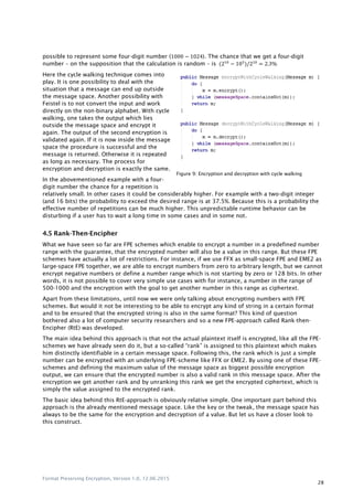 Format Preserving Encryption, Version 1.0, 12.06.2015
28
possible to represent some four-digit number ( 2 ). The chance that we get a four-digit
number – on the supposition that the calculation is random – is (210 3
) 210
2
Here the cycle walking technique comes into
play. It is one possibility to deal with the
situation that a message can end up outside
the message space. Another possibility with
Feistel is to not convert the input and work
directly on the non-binary alphabet. With cycle
walking, one takes the output which lies
outside the message space and encrypt it
again. The output of the second encryption is
validated again. If it is now inside the message
space the procedure is successful and the
message is returned. Otherwise it is repeated
as long as necessary. The process for
encryption and decryption is exactly the same.
In the abovementioned example with a four-
digit number the chance for a repetition is
relatively small. In other cases it could be considerably higher. For example with a two-digit integer
(and 16 bits) the probability to exceed the desired range is at 37.5%. Because this is a probability the
effective number of repetitions can be much higher. This unpredictable runtime behavior can be
disturbing if a user has to wait a long time in some cases and in some not.
4.5 Rank-Then-Encipher
What we have seen so far are FPE schemes which enable to encrypt a number in a predefined number
range with the guarantee, that the encrypted number will also be a value in this range. But these FPE
schemes have actually a lot of restrictions. For instance, if we use FFX as small-space FPE and EME2 as
large-space FPE together, we are able to encrypt numbers from zero to arbitrary length, but we cannot
encrypt negative numbers or define a number range which is not starting by zero or 128 bits. In other
words, it is not possible to cover very simple use cases with for instance, a number in the range of
500-1000 and the encryption with the goal to get another number in this range as ciphertext.
Apart from these limitations, until now we were only talking about encrypting numbers with FPE
schemes. But would it not be interesting to be able to encrypt any kind of string in a certain format
and to be ensured that the encrypted string is also in the same format? This kind of question
bothered also a lot of computer security researchers and so a new FPE-approach called Rank-then-
Encipher (RtE) was developed.
The main idea behind this approach is that not the actual plaintext itself is encrypted, like all the FPE-
schemes we have already seen do it, but a so-called “rank” is assigned to this plaintext which makes
him distinctly identifiable in a certain message space. Following this, the rank which is just a simple
number can be encrypted with an underlying FPE-scheme like FFX or EME2. By using one of these FPE-
schemes and defining the maximum value of the message space as biggest possible encryption
output, we can ensure that the encrypted number is also a valid rank in this message space. After the
encryption we get another rank and by unranking this rank we get the encrypted ciphertext, which is
simply the value assigned to the encrypted rank.
The basic idea behind this RtE-approach is obviously relative simple. One important part behind this
approach is the already mentioned message space. Like the key or the tweak, the message space has
always to be the same for the encryption and decryption of a value. But let us have a closer look to
this construct.
Figure 1: Encryption and decryption with cycle walkingFigure 9: Encryption and decryption with cycle walking
 