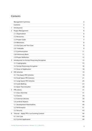 Format Preserving Encryption, Version 1.0, 12.06.2015
3
Contents
Management Summary 2
Contents 3
1 Introduction 5
2 Project Management 6
2.1 Organization 6
2.2 Resources 6
2.3 Project Goals 7
2.4 Milestones 8
2.5 Use Case and Test Case 8
2.6 Timetable 9
2.7 Communication 11
2.8 Preliminary Work 11
2.9 Project Reflection 12
3 Introduction to Format Preserving Encryption 15
3.1 Cryptography 15
3.2 Format Preserving Encryption 16
3.3 Areas of Application 18
4 FPE Schemes 19
4.1 Tiny Space FPE Schemes 19
4.2 Small Space FPE Schemes 21
4.3 Large-Space FPE Schemes 24
4.4 Cycle Walking 27
4.5 Rank-Then-Encipher 28
5 FPE-Library 31
5.1 Class Overview 31
5.2 Classes 34
5.3 External Libraries 39
5.4 Juridical Aspects 40
5.1 Development Potentialities 40
5.2 Performance 41
5.3 Security 43
6 Tutorial – Apply FPE in an Existing Context 44
6.1 Use Case 44
6.2 Current Application 44
 