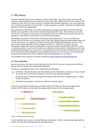 Format Preserving Encryption, Version 1.0, 12.06.2015
31
5 FPE-Library
Implementing FPE features into a program is today a huge effort. One have to look up various FPE
schemes, understand how they work and which one fits the best. Additionally the most important FPE
scheme for most of the use cases scenarios, the Rank-Then-Encipher approach is not very known and
so it is heavily possible that at the end FPE - or even encryption in general - will never be implemented
because it seems too sophisticated.
Our goal with this FPE library is to enable programmers to integrate encryption with FPE techniques
without any huge effort or the need of a big knowledge about this topic. The only thing a user will
have to do is to import our library into his workspace, write a few simple lines of code and voilà, the
program is successfully enriched with Format Preserving Encryption.
We decided to develop our library with the programming language Java. There are actually two
reasons for this decision, first of all Java is one of the most popular programming language today and
has the “write once, run anywhere” principle, meaning that compiled Java bytecode can run on any
Java virtual machine regardless of the computer system on it. Therefore our library could be
integrated in applications that are developed for a normal computer with Windows, Mac OS or Linux
as operating system, as well as for instance on a cellphone running Android. Secondly Java is the main
programming language of our study, so it is the language we know the best and feel the safest using
it. We used the Java SE Development Kit 8 to develop our library, for this reason in minimum Java SE
Runtime Environment 8 has to be installed on devices designated to run our library.
The complete source code of our library is hosted at: https://github.com/EVGStudents/FPE
5.1 Class Overview
Now we want to go a bit more into the technical internals. We first give an overview over the library
classes and then explain them individually afterwards.
The library is grouped into three areas respectively Java packages.
ch.bfh.fpe: Contains the base class from which all other FPE Ciphers are derived. It also contains
the classes that could not be assigned to one of the two following packages.
ch.bfh.fpe.intEnc: Contains all integer FPE schemes, thus FPEs which message space is a range
of natural numbers.
ch.bfh.fpe.messageSpace: Contains the different message spaces.
A general, not detailed overview looks as follows. On the left there are the two packages which
contain the FPE ciphers, on the right the package which comprises the message spaces.
Figure 10: FPE-Library Class Overview
A more detailed view is given in the two following illustrations. The first shows the packages with the
ciphers, the second the package with the message spaces.
FPECipher
IntegerCipher RankThenEncipher
KnuthShuffleCipher
FFXIntegerCipher
EME2IntegerCipher
MessageSpace
StringMessageSpace
EnumerationMessageSpace
IntegerRangeMessageSpace
IntegerMessageSpace
 