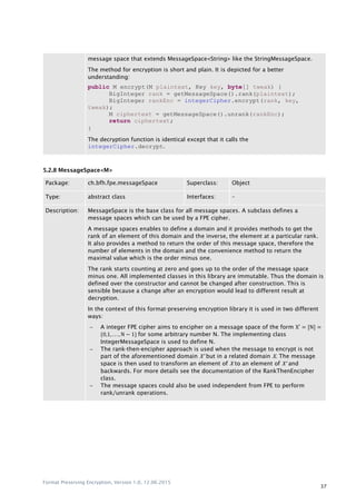Format Preserving Encryption, Version 1.0, 12.06.2015
37
message space that extends MessageSpace<String> like the StringMessageSpace.
The method for encryption is short and plain. It is depicted for a better
understanding:
public M encrypt(M plaintext, Key key, byte[] tweak) {
BigInteger rank = getMessageSpace().rank(plaintext);
BigInteger rankEnc = integerCipher.encrypt(rank, key,
tweak);
M ciphertext = getMessageSpace().unrank(rankEnc);
return ciphertext;
}
The decryption function is identical except that it calls the
integerCipher.decrypt.
5.2.8 MessageSpace<M>
Package: ch.bfh.fpe.messageSpace Superclass: Object
Type: abstract class Interfaces: –
Description: MessageSpace is the base class for all message spaces. A subclass defines a
message spaces which can be used by a FPE cipher.
A message spaces enables to define a domain and it provides methods to get the
rank of an element of this domain and the inverse, the element at a particular rank.
It also provides a method to return the order of this message space, therefore the
number of elements in the domain and the convenience method to return the
maximal value which is the order minus one.
The rank starts counting at zero and goes up to the order of the message space
minus one. All implemented classes in this library are immutable. Thus the domain is
defined over the constructor and cannot be changed after construction. This is
sensible because a change after an encryption would lead to different result at
decryption.
In the context of this format-preserving encryption library it is used in two different
ways:
 A integer FPE cipher aims to encipher on a message space of the form , -
* + for some arbitrary number N. The implementing class
IntegerMessageSpace is used to define N.
 The rank-then-encipher approach is used when the message to encrypt is not
part of the aforementioned domain X' but in a related domain X. The message
space is then used to transform an element of X to an element of X' and
backwards. For more details see the documentation of the RankThenEncipher
class.
 The message spaces could also be used independent from FPE to perform
rank/unrank operations.
 